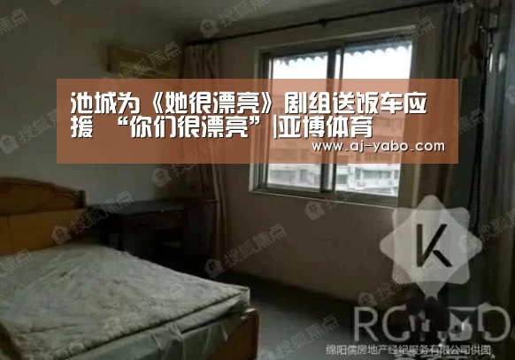 池城为《她很漂亮》剧组送饭车应援 “你们很漂亮”|亚博体育(图1) 亚博体育官网